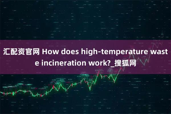 汇配资官网 How does high-temperature waste incineration work?_搜狐网