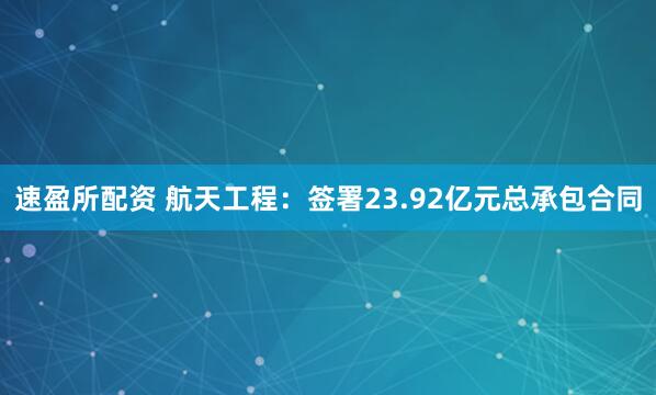 速盈所配资 航天工程：签署23.92亿元总承包合同