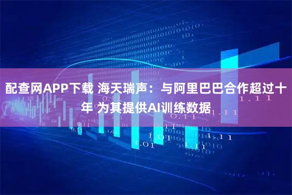 配查网APP下载 海天瑞声：与阿里巴巴合作超过十年 为其提供AI训练数据