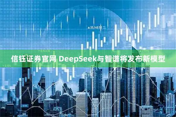 信钰证券官网 DeepSeek与智谱将发布新模型