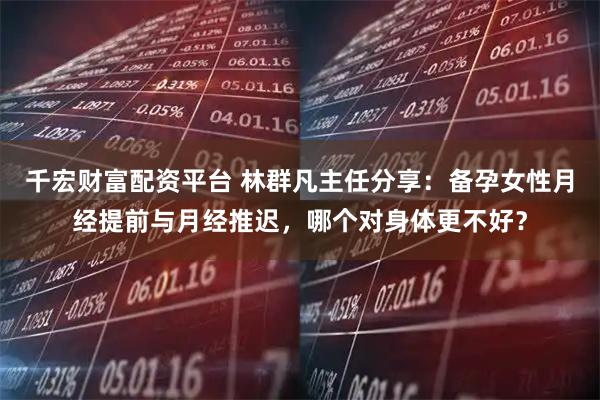 千宏财富配资平台 林群凡主任分享：备孕女性月经提前与月经推迟，哪个对身体更不好？