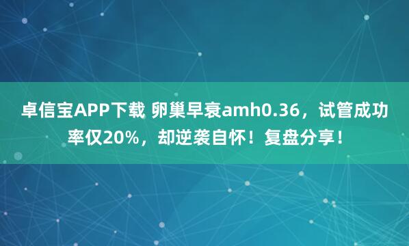 卓信宝APP下载 卵巢早衰amh0.36，试管成功率仅20%，却逆袭自怀！复盘分享！