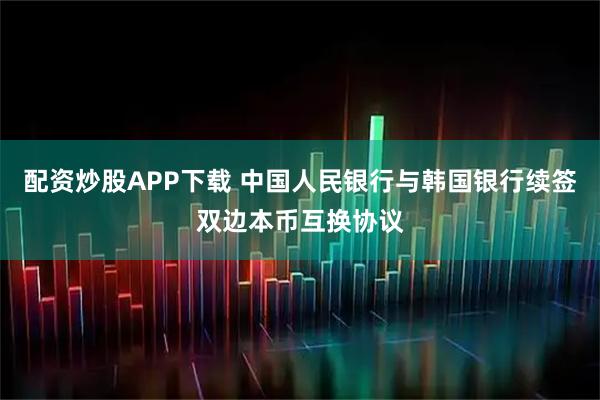 配资炒股APP下载 中国人民银行与韩国银行续签双边本币互换协议