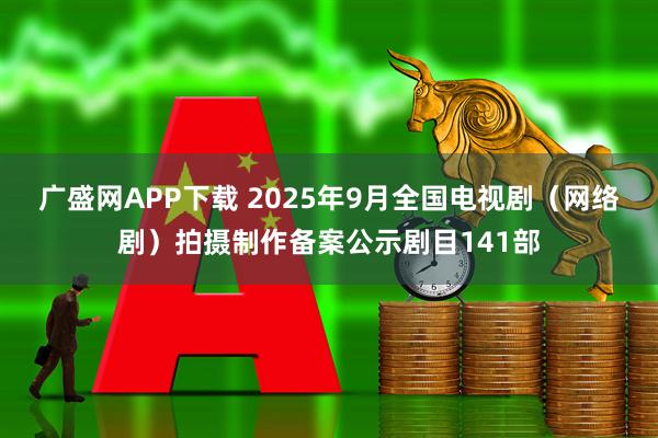 广盛网APP下载 2025年9月全国电视剧（网络剧）拍摄制作备案公示剧目141部
