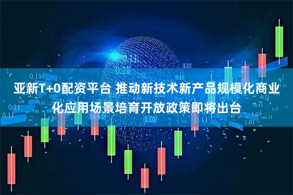 亚新T+0配资平台 推动新技术新产品规模化商业化应用场景培育开放政策即将出台