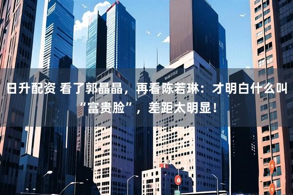 日升配资 看了郭晶晶，再看陈若琳：才明白什么叫“富贵脸”，差距太明显！