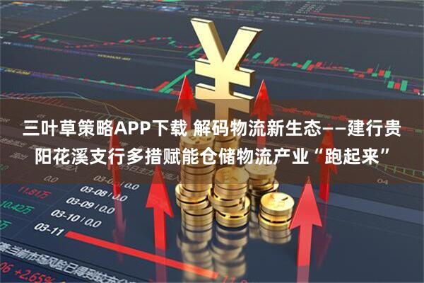 三叶草策略APP下载 解码物流新生态——建行贵阳花溪支行多措赋能仓储物流产业“跑起来”