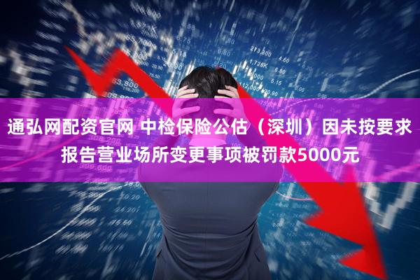 通弘网配资官网 中检保险公估（深圳）因未按要求报告营业场所变更事项被罚款5000元