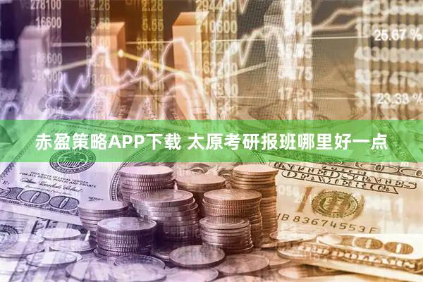赤盈策略APP下载 太原考研报班哪里好一点