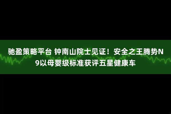 驰盈策略平台 钟南山院士见证！安全之王腾势N9以母婴级标准获评五星健康车