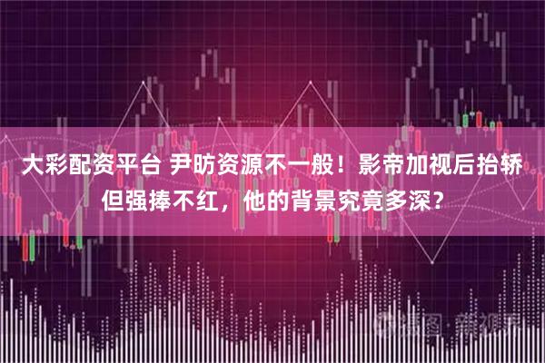 大彩配资平台 尹昉资源不一般！影帝加视后抬轿但强捧不红，他的背景究竟多深？