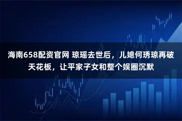 海南658配资官网 琼瑶去世后，儿媳何琇琼再破天花板，让平家子女和整个娱圈沉默