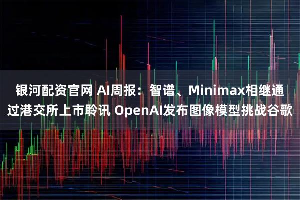银河配资官网 AI周报：智谱、Minimax相继通过港交所上市聆讯 OpenAI发布图像模型挑战谷歌