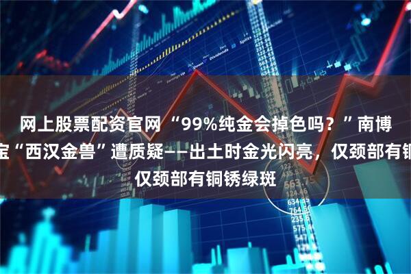 网上股票配资官网 “99%纯金会掉色吗？”南博镇护之宝“西汉金兽”遭质疑——出土时金光闪亮，仅颈部有铜锈绿斑
