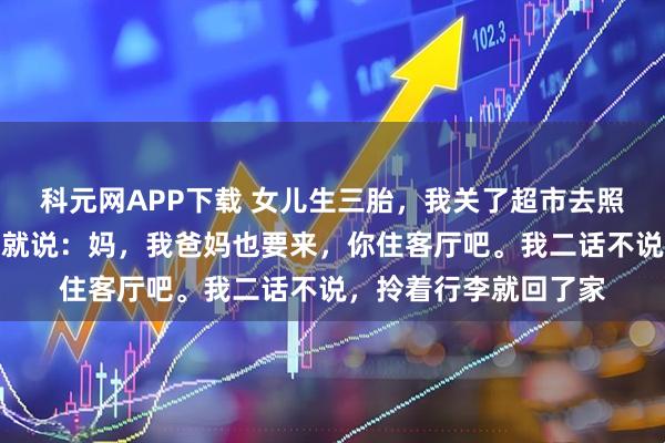 科元网APP下载 女儿生三胎，我关了超市去照顾月子，刚进门女婿就说：妈，我爸妈也要来，你住客厅吧。我二话不说，拎着行李就回了家
