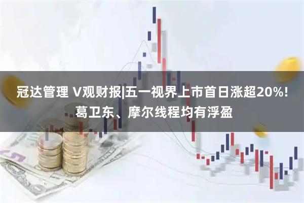 冠达管理 V观财报|五一视界上市首日涨超20%! 葛卫东、摩尔线程均有浮盈