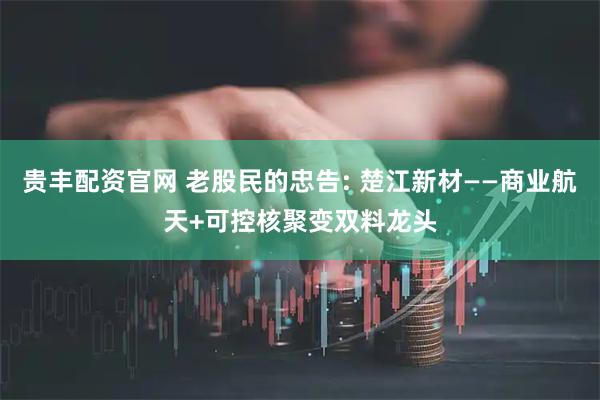 贵丰配资官网 老股民的忠告: 楚江新材——商业航天+可控核聚变双料龙头