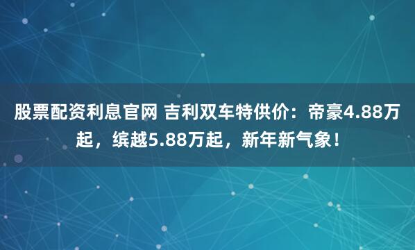 股票配资利息官网 吉利双车特供价：帝豪4.88万起，缤越5.88万起，新年新气象！