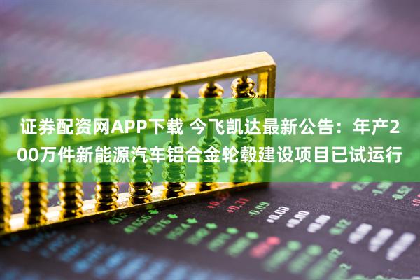 证券配资网APP下载 今飞凯达最新公告：年产200万件新能源汽车铝合金轮毂建设项目已试运行