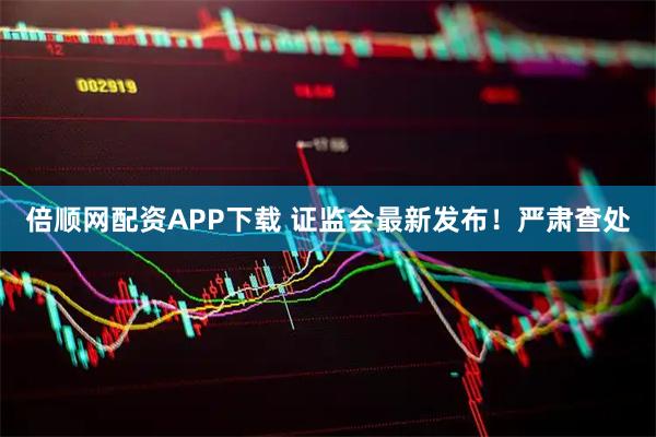 倍顺网配资APP下载 证监会最新发布！严肃查处