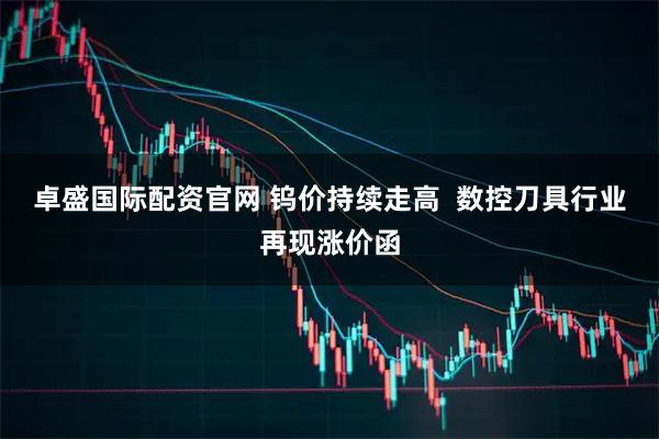 卓盛国际配资官网 钨价持续走高  数控刀具行业再现涨价函