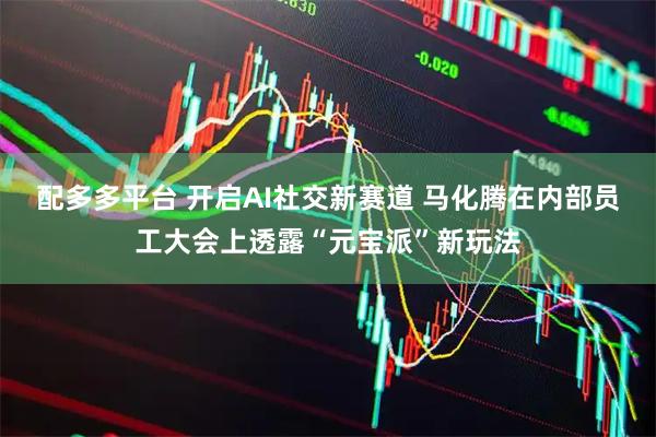 配多多平台 开启AI社交新赛道 马化腾在内部员工大会上透露“元宝派”新玩法