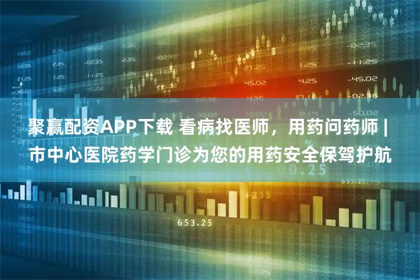 聚赢配资APP下载 看病找医师，用药问药师 | 市中心医院药学门诊为您的用药安全保驾护航