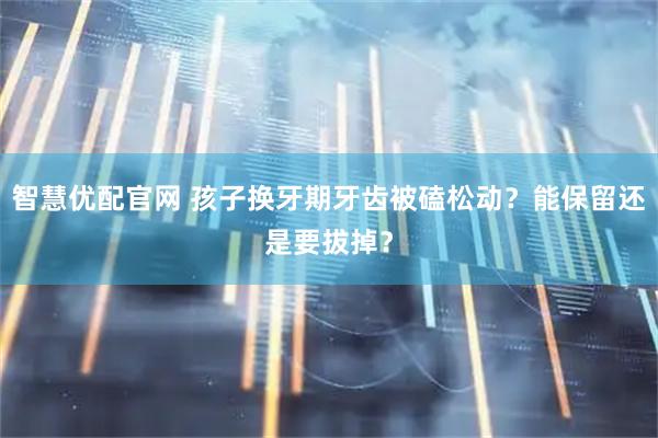 智慧优配官网 孩子换牙期牙齿被磕松动？能保留还是要拔掉？