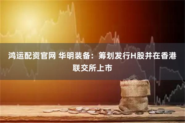 鸿运配资官网 华明装备：筹划发行H股并在香港联交所上市