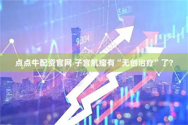 点点牛配资官网 子宫肌瘤有“无创治疗”了？
