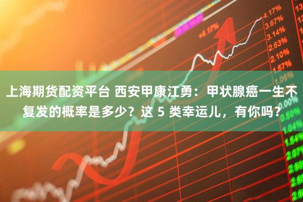 上海期货配资平台 西安甲康江勇：甲状腺癌一生不复发的概率是多少？这 5 类幸运儿，有你吗？